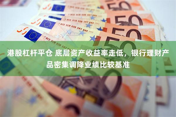 港股杠杆平仓 底层资产收益率走低，银行理财产品密集调降业绩比较基准