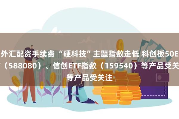 外汇配资手续费 “硬科技”主题指数走低 科创板50ETF(588080)、信创ETF指数(159540)等产品受关注