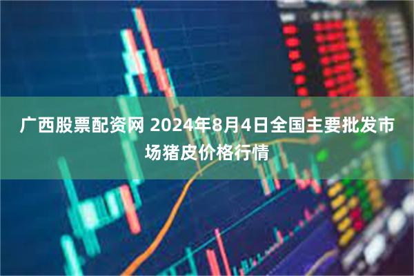 广西股票配资网 2024年8月4日全国主要批发市场猪皮价格行情