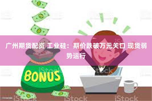 广州期货配资 工业硅:期价跌破万元关口 现货弱势运行