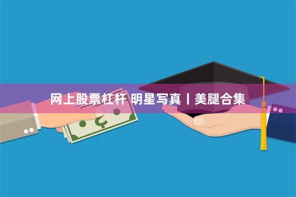 网上股票杠杆 明星写真丨美腿合集