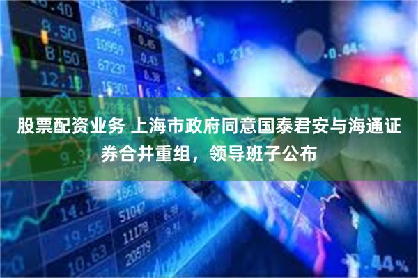 股票配资业务 上海市政府同意国泰君安与海通证券合并重组，领导班子公布