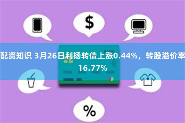 配资知识 3月26日利扬转债上涨0.44%，转股溢价率16.77%