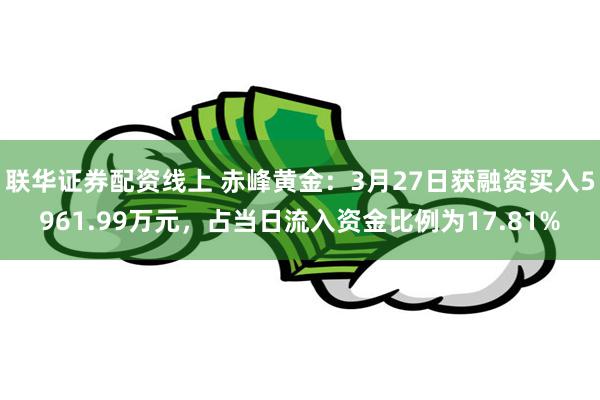 联华证券配资线上 赤峰黄金：3月27日获融资买入5961.99万元，占当日流入资金比例为17.81%