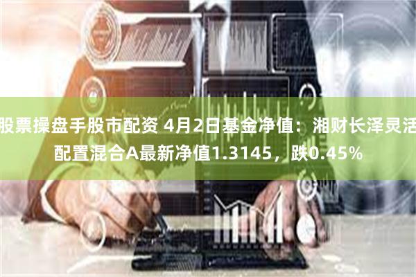股票操盘手股市配资 4月2日基金净值：湘财长泽灵活配置混合A最新净值1.3145，跌0.45%
