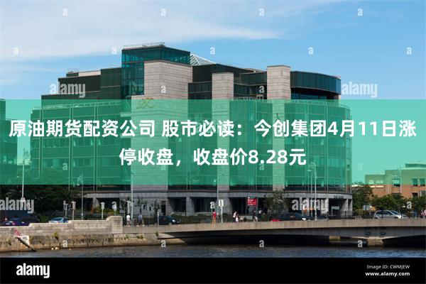 原油期货配资公司 股市必读：今创集团4月11日涨停收盘，收盘价8.28元