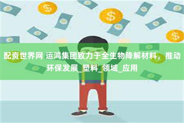 配资世界网 运鸿集团致力于全生物降解材料，推动环保发展_塑料_领域_应用