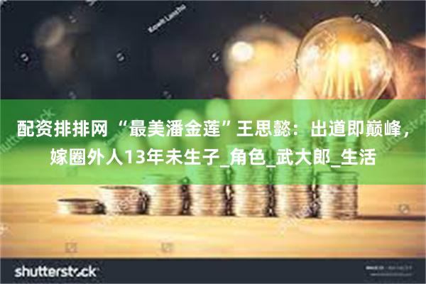 配资排排网 “最美潘金莲”王思懿：出道即巅峰，嫁圈外人13年未生子_角色_武大郎_生活