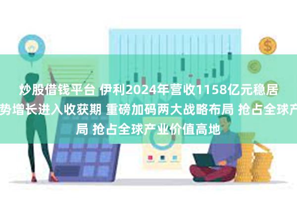 炒股借钱平台 伊利2024年营收1158亿元稳居第一 奶粉逆势增长进入收获期 重磅加码两大战略布局 抢占全球产业价值高地