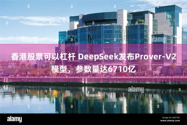 香港股票可以杠杆 DeepSeek发布Prover-V2模型，参数量达6710亿