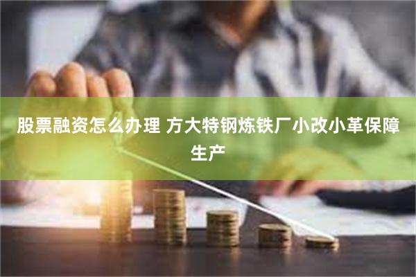 股票融资怎么办理 方大特钢炼铁厂小改小革保障生产