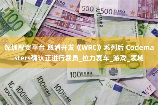 深圳配资平台 取消开发《WRC》系列后 Codemasters确认正进行裁员_拉力赛车_游戏_领域