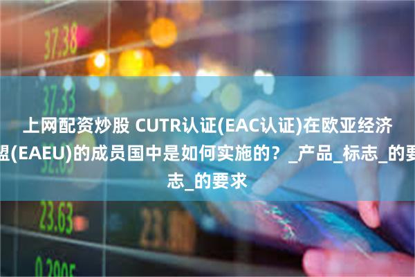 上网配资炒股 CUTR认证(EAC认证)在欧亚经济联盟(EAEU)的成员国中是如何实施的？_产品_标志_的要求
