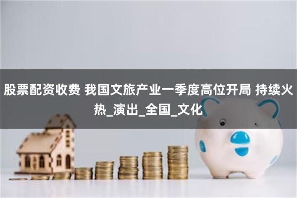 股票配资收费 我国文旅产业一季度高位开局 持续火热_演出_全国_文化