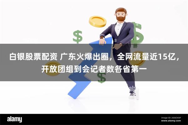 白银股票配资 广东火爆出圈，全网流量近15亿，开放团组到会记者数各省第一