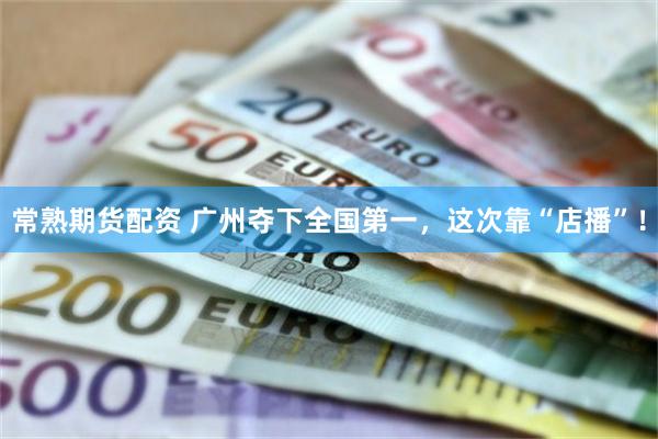 常熟期货配资 广州夺下全国第一，这次靠“店播”！