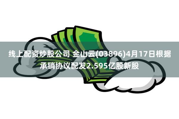 线上配资炒股公司 金山云(03896)4月17日根据承销协议配发2.595亿股新股