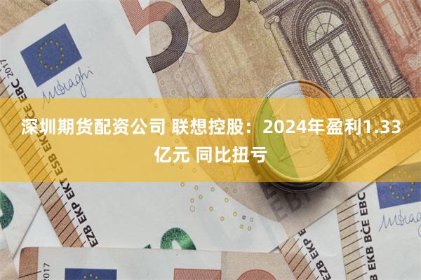 深圳期货配资公司 联想控股：2024年盈利1.33亿元 同比扭亏