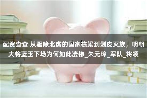 配资查查 从驱除北虏的国家栋梁到剥皮灭族，明朝大将蓝玉下场为何如此凄惨_朱元璋_军队_将领