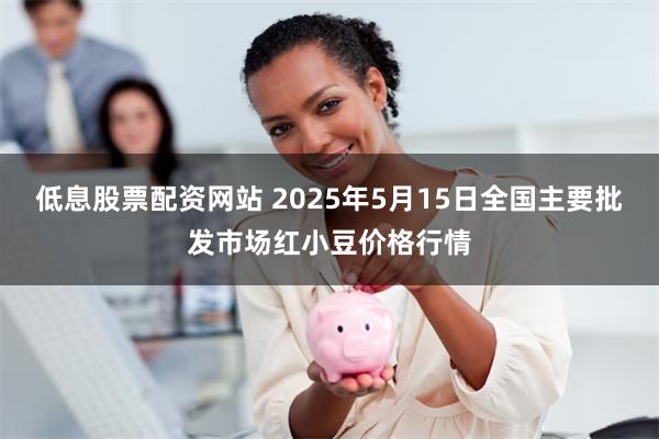 低息股票配资网站 2025年5月15日全国主要批发市场红小豆价格行情