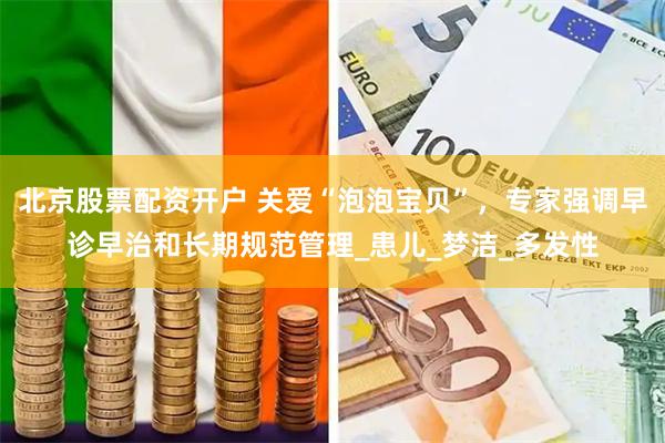 北京股票配资开户 关爱“泡泡宝贝”，专家强调早诊早治和长期规范管理_患儿_梦洁_多发性