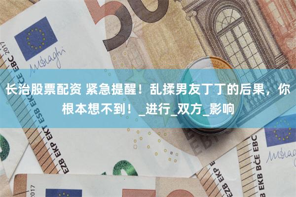 长治股票配资 紧急提醒！乱揉男友丁丁的后果，你根本想不到！_进行_双方_影响