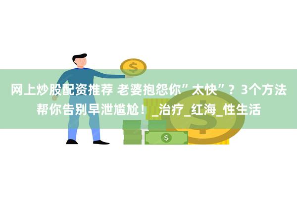 网上炒股配资推荐 老婆抱怨你”太快”？3个方法帮你告别早泄尴尬！_治疗_红海_性生活