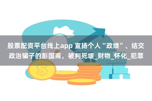 股票配资平台线上app 宣扬个人“政绩”、结交政治骗子的彭国甫，被判死缓_财物_怀化_犯罪
