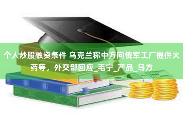 个人炒股融资条件 乌克兰称中方向俄军工厂提供火药等，外交部回应_毛宁_产品_乌方