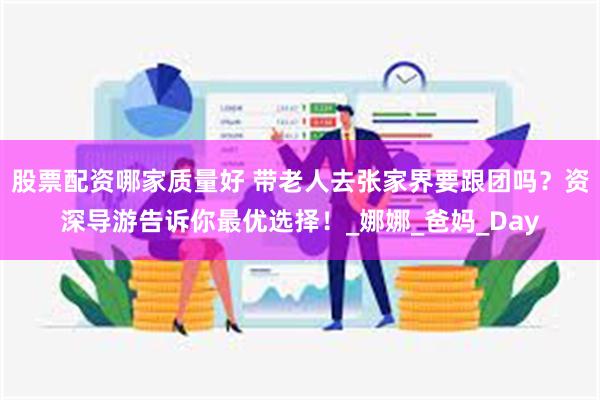 股票配资哪家质量好 带老人去张家界要跟团吗？资深导游告诉你最优选择！_娜娜_爸妈_Day