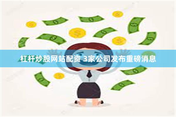 杠杆炒股网站配资 3家公司发布重磅消息