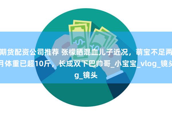 期货配资公司推荐 张檬晒混血儿子近况，萌宝不足两月体重已超10斤，长成双下巴帅哥_小宝宝_vlog_镜头