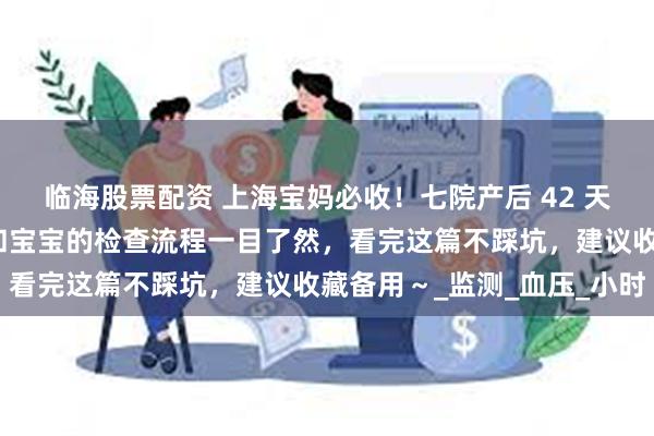 临海股票配资 上海宝妈必收！七院产后 42 天复查全攻略来啦：妈妈和宝宝的检查流程一目了然，看完这篇不踩坑，建议收藏备用～_监测_血压_小时
