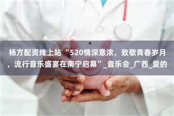 杨方配资线上站 “520情深意浓，致敬青春岁月，流行音乐盛宴在南宁启幕”_音乐会_广西_爱的
