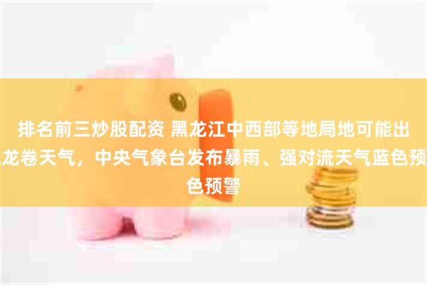 排名前三炒股配资 黑龙江中西部等地局地可能出现龙卷天气，中央气象台发布暴雨、强对流天气蓝色预警