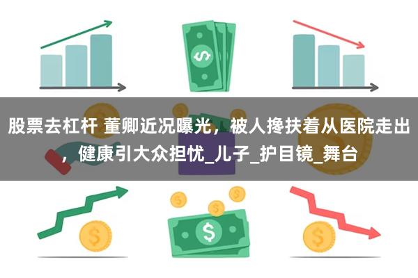 股票去杠杆 董卿近况曝光，被人搀扶着从医院走出，健康引大众担忧_儿子_护目镜_舞台