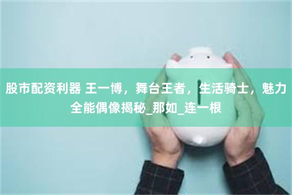 股市配资利器 王一博，舞台王者，生活骑士，魅力全能偶像揭秘_那如_连一根