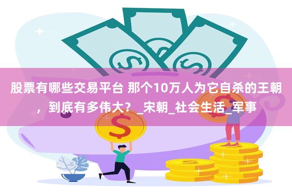 股票有哪些交易平台 那个10万人为它自杀的王朝，到底有多伟大？_宋朝_社会生活_军事