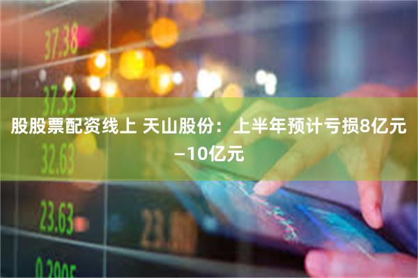 股股票配资线上 天山股份：上半年预计亏损8亿元—10亿元