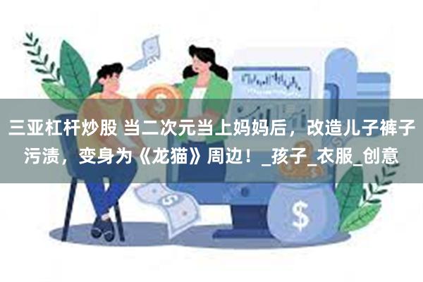 三亚杠杆炒股 当二次元当上妈妈后，改造儿子裤子污渍，变身为《龙猫》周边！_孩子_衣服_创意