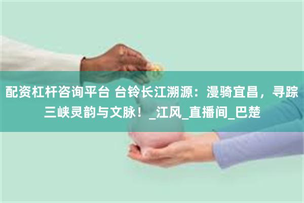 配资杠杆咨询平台 台铃长江溯源：漫骑宜昌，寻踪三峡灵韵与文脉！_江风_直播间_巴楚