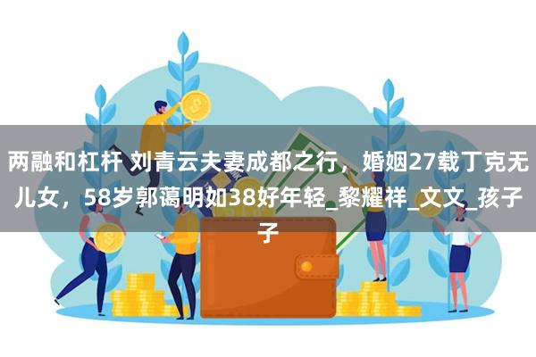 两融和杠杆 刘青云夫妻成都之行，婚姻27载丁克无儿女，58岁郭蔼明如38好年轻_黎耀祥_文文_孩子