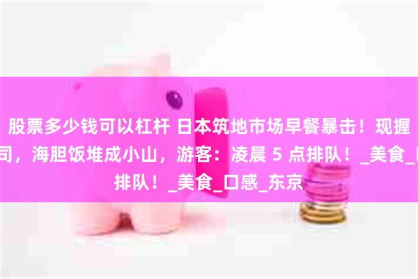 股票多少钱可以杠杆 日本筑地市场早餐暴击！现握金枪鱼寿司，海胆饭堆成小山，游客：凌晨 5 点排队！_美食_口感_东京