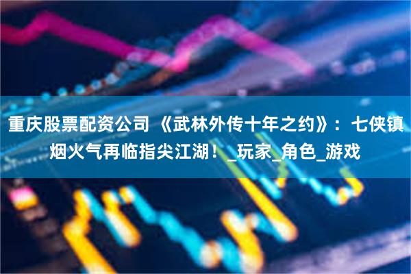 重庆股票配资公司 《武林外传十年之约》：七侠镇烟火气再临指尖江湖！_玩家_角色_游戏