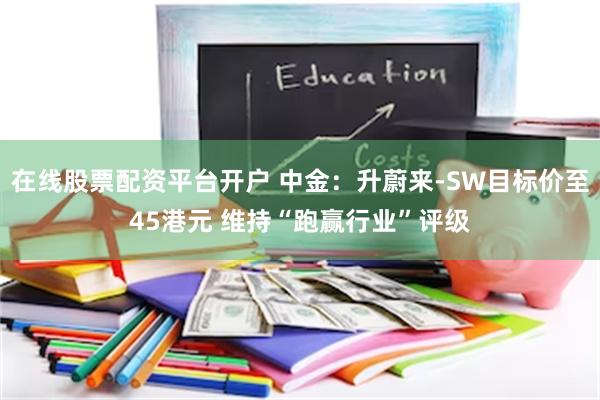 在线股票配资平台开户 中金：升蔚来-SW目标价至45港元 维持“跑赢行业”评级