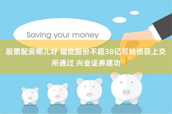 股票配资哪儿好 福能股份不超38亿可转债获上交所通过 兴业证券建功