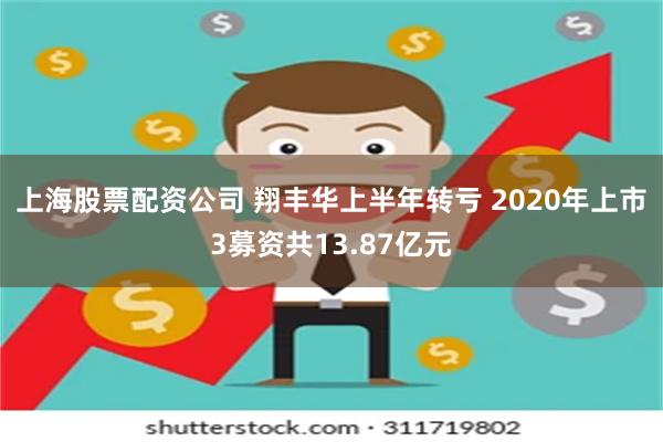 上海股票配资公司 翔丰华上半年转亏 2020年上市3募资共13.87亿元