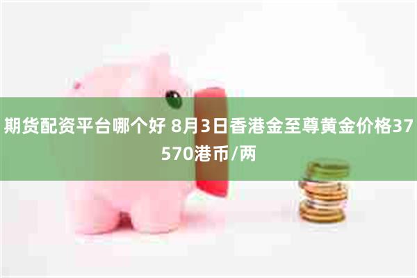 期货配资平台哪个好 8月3日香港金至尊黄金价格37570港币/两