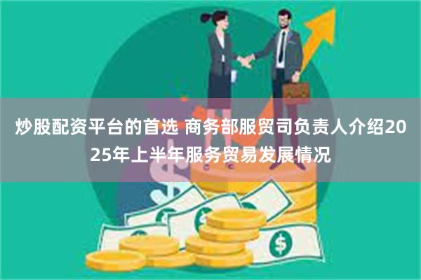 炒股配资平台的首选 商务部服贸司负责人介绍2025年上半年服务贸易发展情况