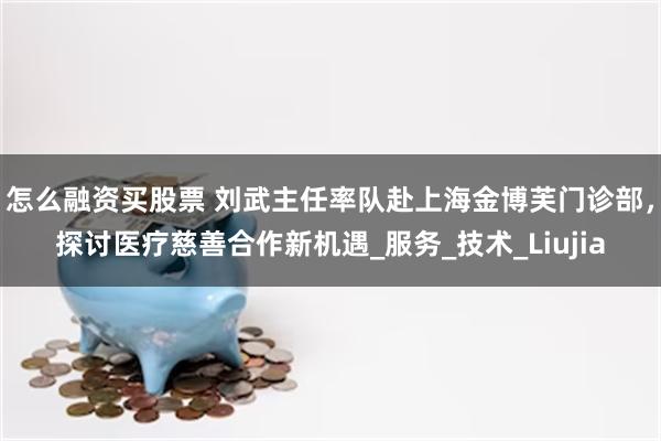 怎么融资买股票 刘武主任率队赴上海金博芙门诊部，探讨医疗慈善合作新机遇_服务_技术_Liujia